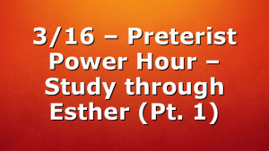3/16 – Preterist Power Hour – Study through Esther (Pt. 1)