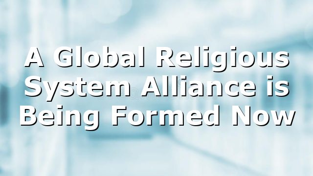 A Global Religious System Alliance is Being Formed Now