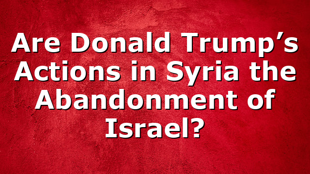 Are Donald Trump’s Actions in Syria the Abandonment of Israel?