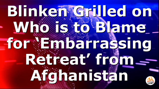 Blinken Grilled on Who is to Blame for ‘Embarrassing Retreat’ from Afghanistan