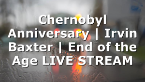 Chernobyl Anniversary | Irvin Baxter | End of the Age LIVE STREAM