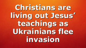 Christians are living out Jesus’ teachings as Ukrainians flee invasion