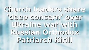 Church leaders share ‘deep concern’ over Ukraine war with Russian Orthodox Patriarch Kirill