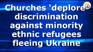 Churches ‘deplore’ discrimination against minority ethnic refugees fleeing Ukraine
