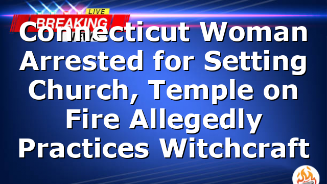Connecticut Woman Arrested for Setting Church, Temple on Fire Allegedly Practices Witchcraft