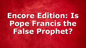 Encore Edition: Is Pope Francis the False Prophet?