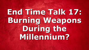 End Time Talk 17: Burning Weapons During the Millennium?