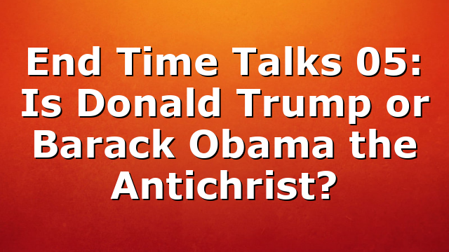 End Time Talks 05: Is Donald Trump or Barack Obama the Antichrist?