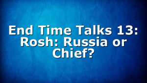 End Time Talks 13: Rosh: Russia or Chief?