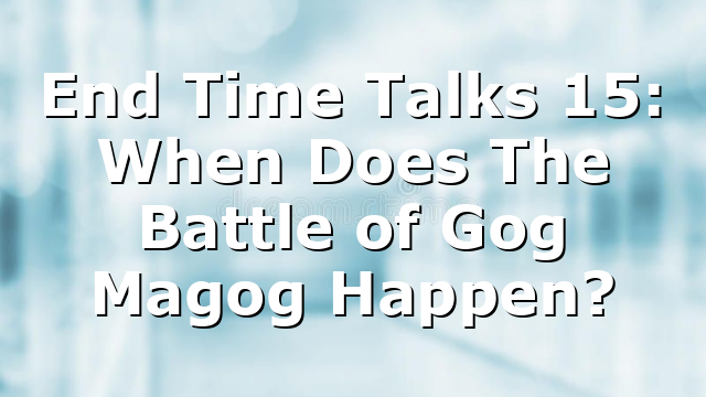 End Time Talks 15: When Does The Battle of Gog Magog Happen?