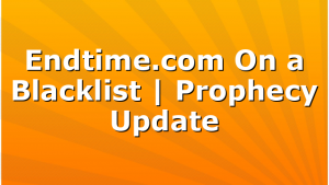 Endtime.com On a Blacklist | Prophecy Update