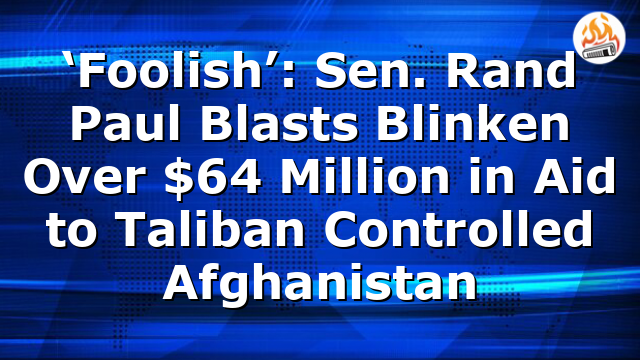 ‘Foolish’: Sen. Rand Paul Blasts Blinken Over $64 Million in Aid to Taliban Controlled Afghanistan