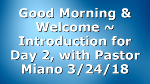 Good Morning & Welcome ~ Introduction for Day 2, with Pastor Miano 3/24/18