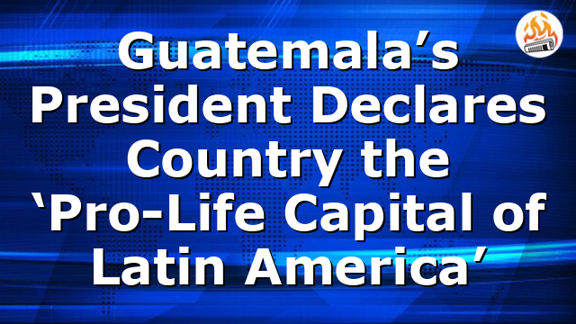Guatemala’s President Declares Country the ‘Pro-Life Capital of Latin America’