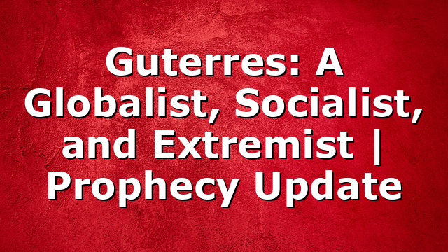 Guterres: A Globalist, Socialist, and Extremist | Prophecy Update