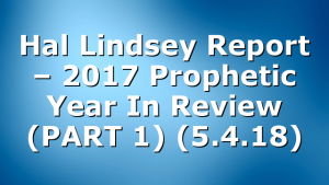 Hal Lindsey Report – 2017 Prophetic Year In Review (PART 1) (5.4.18)