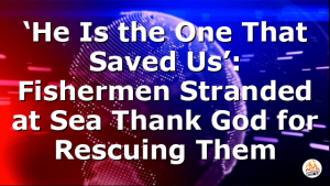 ‘He Is the One That Saved Us’: Fishermen Stranded at Sea Thank God for Rescuing Them