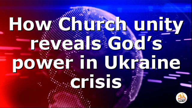 How Church unity reveals God’s power in Ukraine crisis