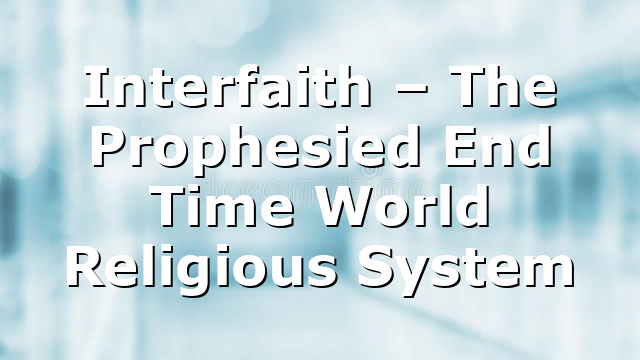 Interfaith – The Prophesied End Time World Religious System