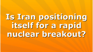 Is Iran positioning itself for a rapid nuclear breakout?