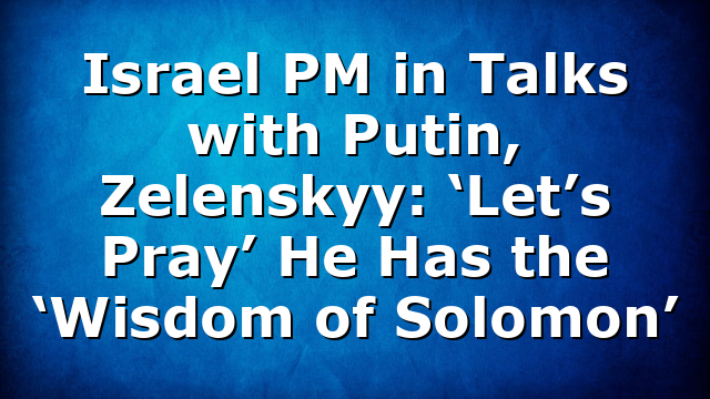 Israel PM in Talks with Putin, Zelenskyy: ‘Let’s Pray’ He Has the ‘Wisdom of Solomon’