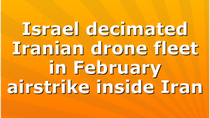 Israel decimated Iranian drone fleet in February airstrike inside Iran