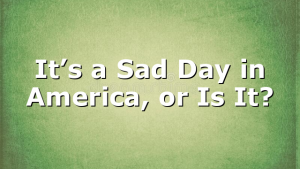It’s a Sad Day in America, or Is It?