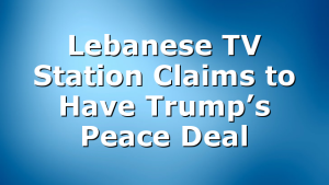 Lebanese TV Station Claims to Have Trump’s Peace Deal
