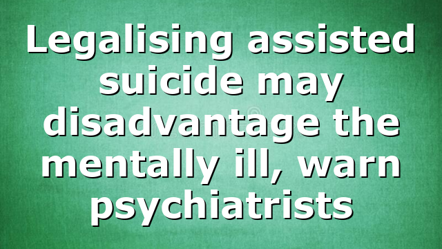 Legalising assisted suicide may disadvantage the mentally ill, warn psychiatrists