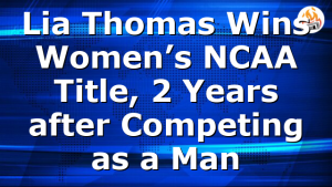 Lia Thomas Wins Women’s NCAA Title, 2 Years after Competing as a Man