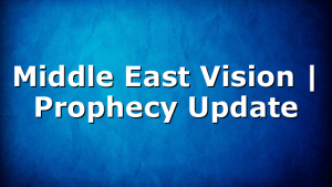 Middle East Vision | Prophecy Update