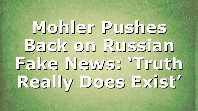 Mohler Pushes Back on Russian Fake News: ‘Truth Really Does Exist’