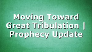 Moving Toward Great Tribulation | Prophecy Update