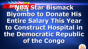 NBA Star Bismack Biyombo to Donate His Entire Salary This Year to Construct Hospital in the Democratic Republic of the Congo