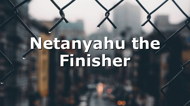 Netanyahu the Finisher