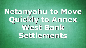Netanyahu to Move Quickly to Annex West Bank Settlements