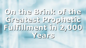 On the Brink of the Greatest Prophetic Fulfillment in 2,000 Years