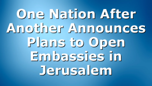 One Nation After Another Announces Plans to Open Embassies in Jerusalem