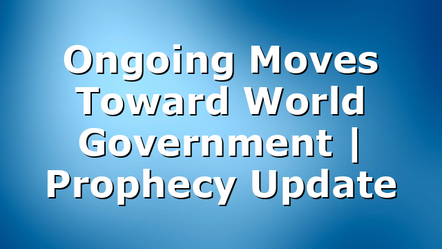 Ongoing Moves Toward World Government | Prophecy Update