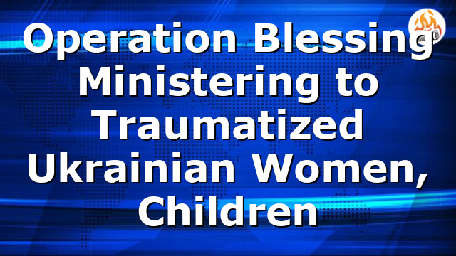 Operation Blessing Ministering to Traumatized Ukrainian Women, Children