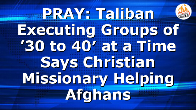 PRAY: Taliban Executing Groups of ’30 to 40′ at a Time Says Christian Missionary Helping Afghans