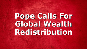 Pope Calls For Global Wealth Redistribution