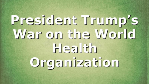 President Trump’s War on the World Health Organization