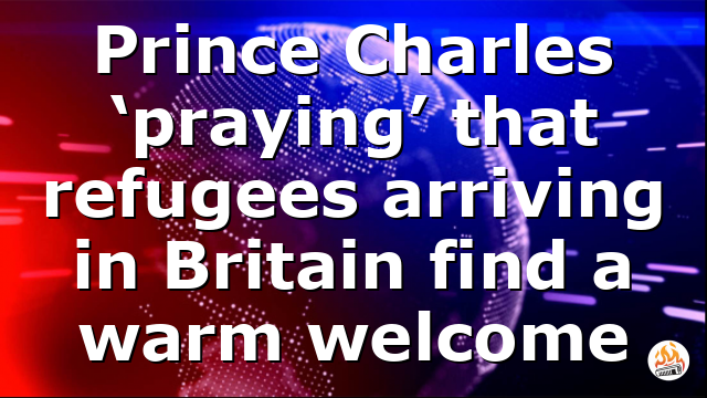 Prince Charles ‘praying’ that refugees arriving in Britain find a warm welcome
