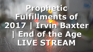 Prophetic Fulfillments of 2017 | Irvin Baxter | End of the Age LIVE STREAM