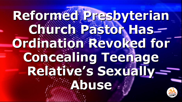 Reformed Presbyterian Church Pastor Has Ordination Revoked for Concealing Teenage Relative’s Sexually Abuse