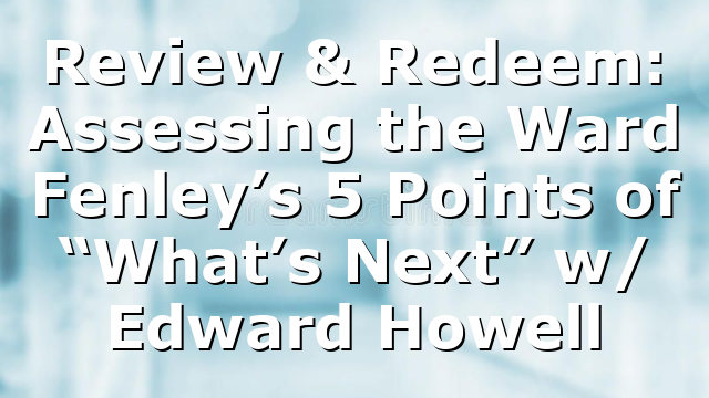 Review & Redeem: Assessing the Ward Fenley’s 5 Points of “What’s Next” w/ Edward Howell