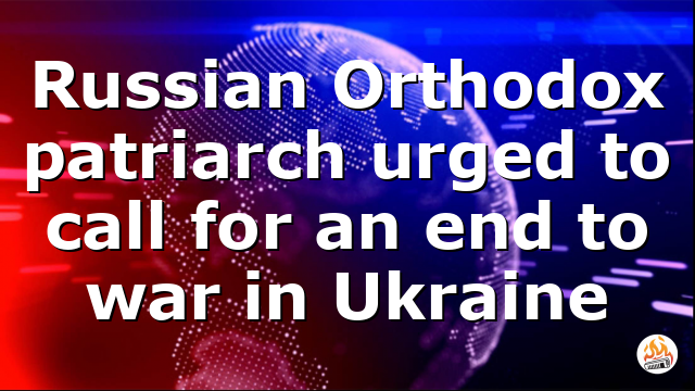 Russian Orthodox patriarch urged to call for an end to war in Ukraine