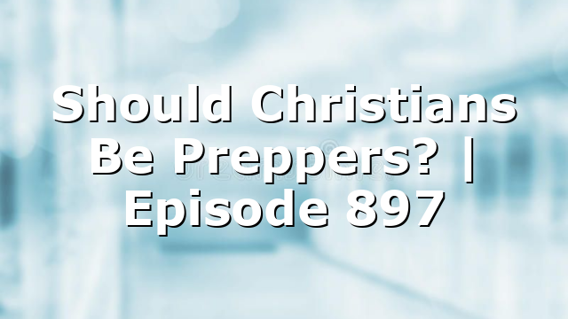 Should Christians Be Preppers? | Episode 897