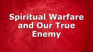 Spiritual Warfare and Our True Enemy